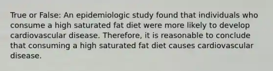 True or False: An epidemiologic study found that individuals who consume a high saturated fat diet were more likely to develop cardiovascular disease. Therefore, it is reasonable to conclude that consuming a high saturated fat diet causes cardiovascular disease.