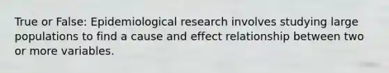 True or False: Epidemiological research involves studying large populations to find a cause and effect relationship between two or more variables.