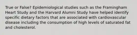 True or False? Epidemiological studies such as the Framingham Heart Study and the Harvard Alumni Study have helped identify specific dietary factors that are associated with cardiovascular disease including the consumption of high levels of saturated fat and cholesterol.