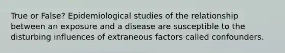 True or False? Epidemiological studies of the relationship between an exposure and a disease are susceptible to the disturbing influences of extraneous factors called confounders.