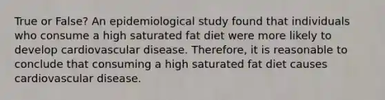 True or False? An epidemiological study found that individuals who consume a high saturated fat diet were more likely to develop cardiovascular disease. Therefore, it is reasonable to conclude that consuming a high saturated fat diet causes cardiovascular disease.