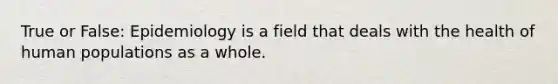 True or False: Epidemiology is a field that deals with the health of human populations as a whole.