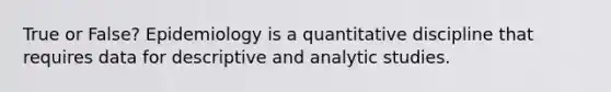 True or False? Epidemiology is a quantitative discipline that requires data for descriptive and analytic studies.