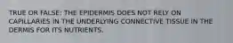 TRUE OR FALSE: THE EPIDERMIS DOES NOT RELY ON CAPILLARIES IN THE UNDERLYING CONNECTIVE TISSUE IN THE DERMIS FOR ITS NUTRIENTS.