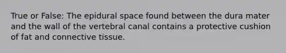 True or False: The epidural space found between the dura mater and the wall of the vertebral canal contains a protective cushion of fat and connective tissue.