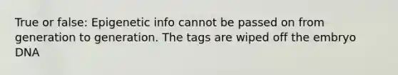 True or false: Epigenetic info cannot be passed on from generation to generation. The tags are wiped off the embryo DNA