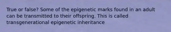 True or false? Some of the epigenetic marks found in an adult can be transmitted to their offspring. This is called transgenerational epigenetic inheritance