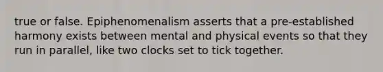 true or false. Epiphenomenalism asserts that a pre-established harmony exists between mental and physical events so that they run in parallel, like two clocks set to tick together.