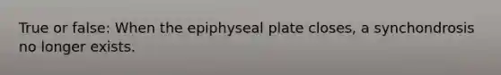 True or false: When the epiphyseal plate closes, a synchondrosis no longer exists.