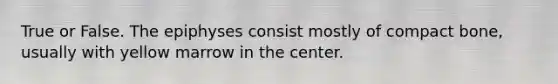 True or False. The epiphyses consist mostly of compact bone, usually with yellow marrow in the center.