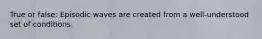 True or false: Episodic waves are created from a well-understood set of conditions.