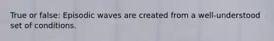 True or false: Episodic waves are created from a well-understood set of conditions.