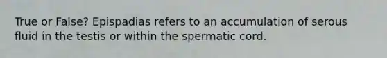 True or False? Epispadias refers to an accumulation of serous fluid in the testis or within the spermatic cord.