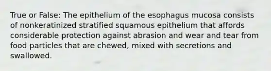 True or False: The epithelium of the esophagus mucosa consists of nonkeratinized stratified squamous epithelium that affords considerable protection against abrasion and wear and tear from food particles that are chewed, mixed with secretions and swallowed.