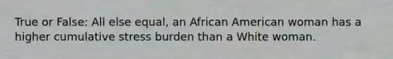 True or False: All else equal, an African American woman has a higher cumulative stress burden than a White woman.