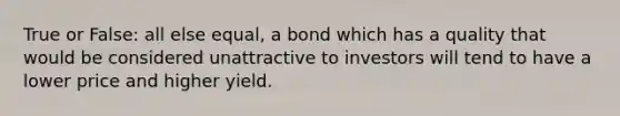 True or False: all else equal, a bond which has a quality that would be considered unattractive to investors will tend to have a lower price and higher yield.