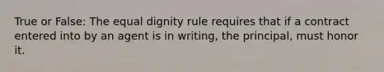 True or False: The equal dignity rule requires that if a contract entered into by an agent is in writing, the principal, must honor it.