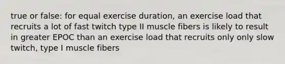 true or false: for equal exercise duration, an exercise load that recruits a lot of fast twitch type II muscle fibers is likely to result in greater EPOC than an exercise load that recruits only only slow twitch, type I muscle fibers