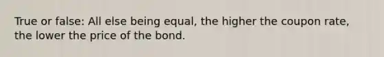 True or false: All else being equal, the higher the coupon rate, the lower the price of the bond.