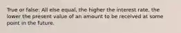 True or false: All else equal, the higher the interest rate, the lower the present value of an amount to be received at some point in the future.