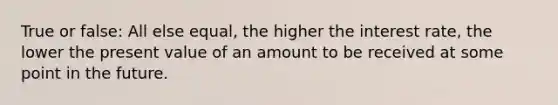 True or false: All else equal, the higher the interest rate, the lower the present value of an amount to be received at some point in the future.