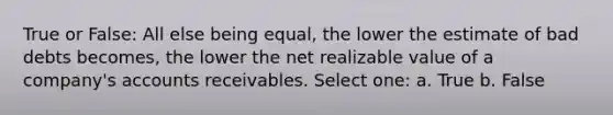 True or False: All else being equal, the lower the estimate of bad debts becomes, the lower the net realizable value of a company's accounts receivables. Select one: a. True b. False