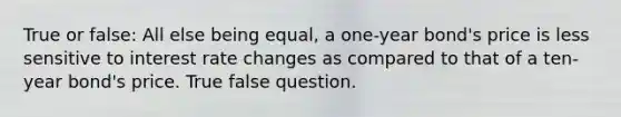 True or false: All else being equal, a one-year bond's price is less sensitive to interest rate changes as compared to that of a ten-year bond's price. True false question.