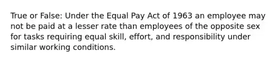 True or False: Under the Equal Pay Act of 1963 an employee may not be paid at a lesser rate than employees of the opposite sex for tasks requiring equal skill, effort, and responsibility under similar working conditions.