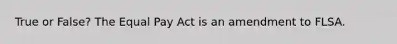 True or False? The Equal Pay Act is an amendment to FLSA.