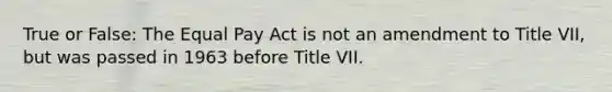 True or False: The Equal Pay Act is not an amendment to Title VII, but was passed in 1963 before Title VII.