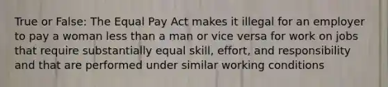 True or False: The Equal Pay Act makes it illegal for an employer to pay a woman less than a man or vice versa for work on jobs that require substantially equal skill, effort, and responsibility and that are performed under similar working conditions