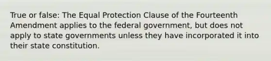 True or false: The Equal Protection Clause of the Fourteenth Amendment applies to the federal government, but does not apply to state governments unless they have incorporated it into their state constitution.