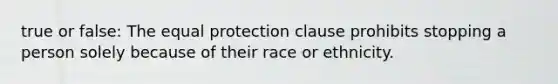 true or false: The equal protection clause prohibits stopping a person solely because of their race or ethnicity.