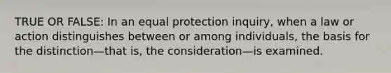 TRUE OR FALSE: In an equal protection inquiry, when a law or action distinguishes between or among individuals, the basis for the distinction—that is, the consideration—is examined.