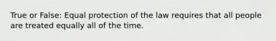 True or False: Equal protection of the law requires that all people are treated equally all of the time.