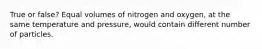 True or false? Equal volumes of nitrogen and oxygen, at the same temperature and pressure, would contain different number of particles.