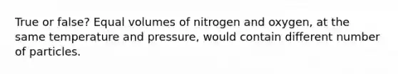 True or false? Equal volumes of nitrogen and oxygen, at the same temperature and pressure, would contain different number of particles.