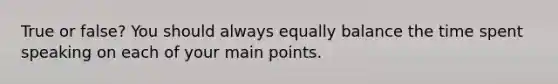 True or false? You should always equally balance the time spent speaking on each of your main points.