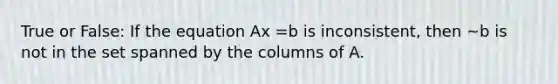 True or False: If the equation Ax =b is inconsistent, then ~b is not in the set spanned by the columns of A.