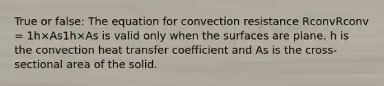 True or false: The equation for convection resistance RconvRconv = 1h×As1h×As is valid only when the surfaces are plane. h is the convection heat transfer coefficient and As is the cross-sectional area of the solid.