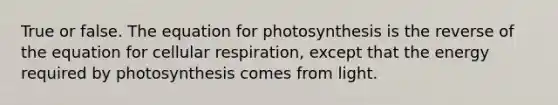 True or false. The equation for photosynthesis is the reverse of the equation for cellular respiration, except that the energy required by photosynthesis comes from light.