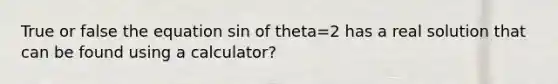 True or false the equation sin of theta=2 has a real solution that can be found using a calculator?