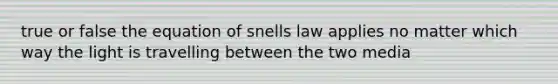 true or false the equation of snells law applies no matter which way the light is travelling between the two media