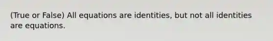 (True or False) All equations are identities, but not all identities are equations.