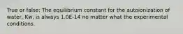 True or false: The equilibrium constant for the autoionization of water, Kw, is always 1.0E-14 no matter what the experimental conditions.