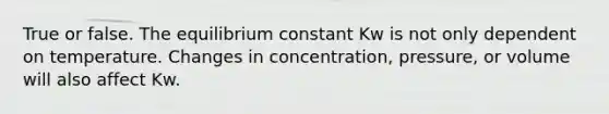 True or false. The equilibrium constant Kw is not only dependent on temperature. Changes in concentration, pressure, or volume will also affect Kw.