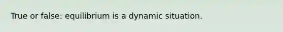 True or false: equilibrium is a dynamic situation.