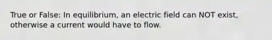 True or False: In equilibrium, an electric field can NOT exist, otherwise a current would have to flow.