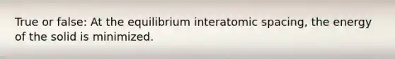 True or false: At the equilibrium interatomic spacing, the energy of the solid is minimized.