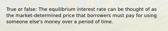 True or false: The equilibrium interest rate can be thought of as the market-determined price that borrowers must pay for using someone else's money over a period of time.